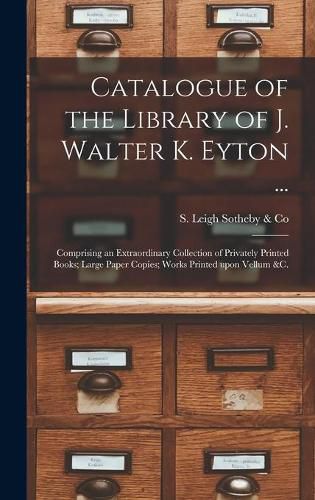 Catalogue of the Library of J. Walter K. Eyton ...: Comprising an Extraordinary Collection of Privately Printed Books; Large Paper Copies; Works Printed Upon Vellum &c.