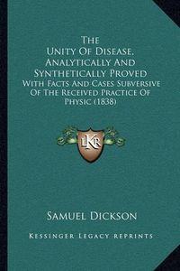 Cover image for The Unity of Disease, Analytically and Synthetically Proved: With Facts and Cases Subversive of the Received Practice of Physic (1838)