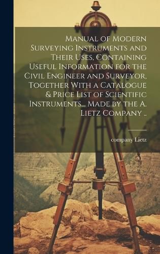 Cover image for Manual of Modern Surveying Instruments and Their Uses, Containing Useful Information for the Civil Engineer and Surveyor, Together With a Catalogue & Price List of Scientific Instruments... Made by the A. Lietz Company ..