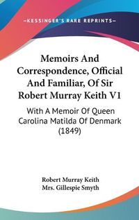 Cover image for Memoirs And Correspondence, Official And Familiar, Of Sir Robert Murray Keith V1: With A Memoir Of Queen Carolina Matilda Of Denmark (1849)