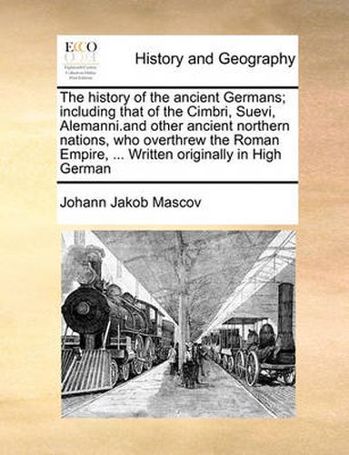 Cover image for The History of the Ancient Germans; Including That of the Cimbri, Suevi, Alemanni.and Other Ancient Northern Nations, Who Overthrew the Roman Empire, ... Written Originally in High German