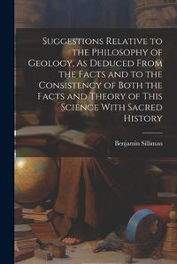 Cover image for Suggestions Relative to the Philosophy of Geology, As Deduced From the Facts and to the Consistency of Both the Facts and Theory of This Science With Sacred History