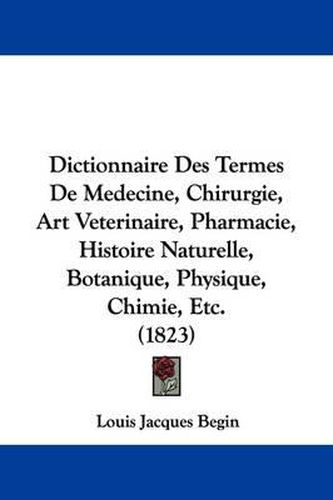 Cover image for Dictionnaire Des Termes De Medecine, Chirurgie, Art Veterinaire, Pharmacie, Histoire Naturelle, Botanique, Physique, Chimie, Etc. (1823)