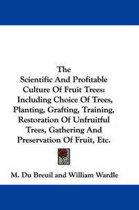 Cover image for The Scientific and Profitable Culture of Fruit Trees: Including Choice of Trees, Planting, Grafting, Training, Restoration of Unfruitful Trees, Gathering and Preservation of Fruit, Etc.