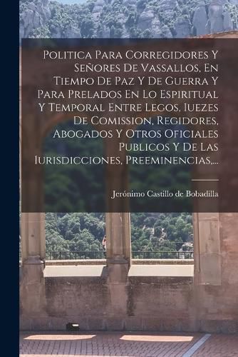 Cover image for Politica Para Corregidores Y Senores De Vassallos, En Tiempo De Paz Y De Guerra Y Para Prelados En Lo Espiritual Y Temporal Entre Legos, Iuezes De Comission, Regidores, Abogados Y Otros Oficiales Publicos Y De Las Iurisdicciones, Preeminencias, ...