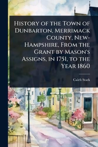 Cover image for History of the Town of Dunbarton, Merrimack County, New-Hampshire, From the Grant by Mason's Assigns, in 1751, to the Year 1860