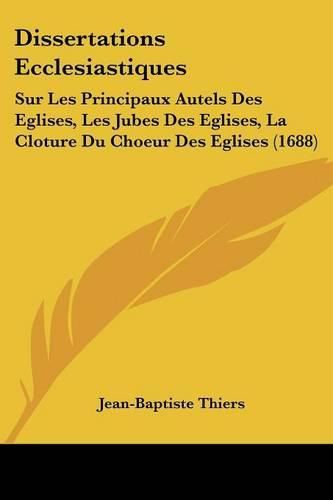 Dissertations Ecclesiastiques: Sur Les Principaux Autels Des Eglises, Les Jubes Des Eglises, La Cloture Du Choeur Des Eglises (1688)