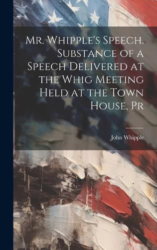 Cover image for Mr. Whipple's Speech. Substance of a Speech Delivered at the Whig Meeting Held at the Town House, Pr
