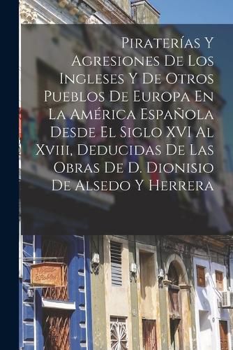 Cover image for Piraterias Y Agresiones De Los Ingleses Y De Otros Pueblos De Europa En La America Espanola Desde El Siglo XVI Al Xviii, Deducidas De Las Obras De D. Dionisio De Alsedo Y Herrera