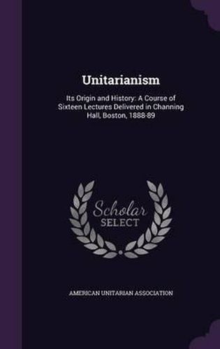 Cover image for Unitarianism: Its Origin and History: A Course of Sixteen Lectures Delivered in Channing Hall, Boston, 1888-89