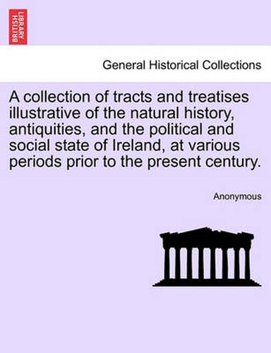 Cover image for A Collection of Tracts and Treatises Illustrative of the Natural History, Antiquities, and the Political and Social State of Ireland, at Various Periods Prior to the Present Century.