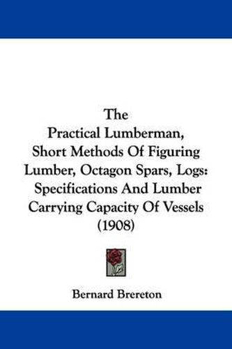 Cover image for The Practical Lumberman, Short Methods of Figuring Lumber, Octagon Spars, Logs: Specifications and Lumber Carrying Capacity of Vessels (1908)