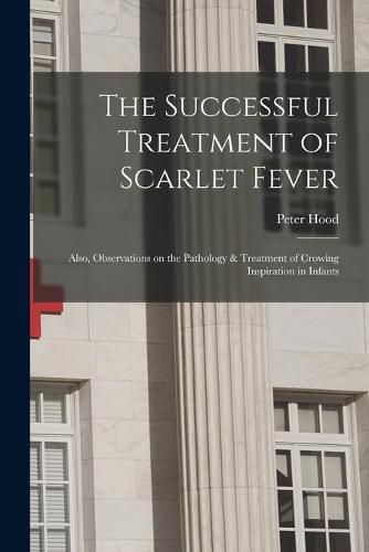 Cover image for The Successful Treatment of Scarlet Fever: Also, Observations on the Pathology & Treatment of Crowing Inspiration in Infants