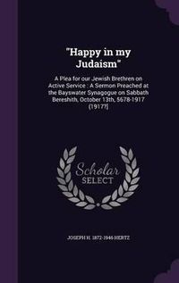 Cover image for Happy in My Judaism: A Plea for Our Jewish Brethren on Active Service: A Sermon Preached at the Bayswater Synagogue on Sabbath Bereshith, October 13th, 5678-1917 (1917?]