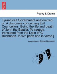 Cover image for Tyrannicall Government Anatomized; Or, a Discourse Concerning Evil Councellors. Being the Life and Death of John the Baptist. [A Tragedy, Translated from the Latin of G. Buchanan. in Five Parts and in Verse.]