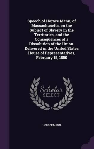 Cover image for Speech of Horace Mann, of Massachusetts, on the Subject of Slavery in the Territories, and the Consequences of a Dissolution of the Union. Delivered in the United States House of Representatives, February 15, 1850