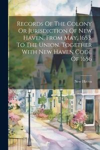 Cover image for Records Of The Colony Or Jurisdiction Of New Haven, From May, 1653, To The Union. Together With New Haven Code Of 1656