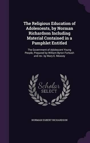 The Religious Education of Adolescents, by Norman Richardson Including Material Contained in a Pamphlet Entitled: The Government of Adolescent Young People, Prepared by William Byron Forbush and REV. by Mary E. Moxcey