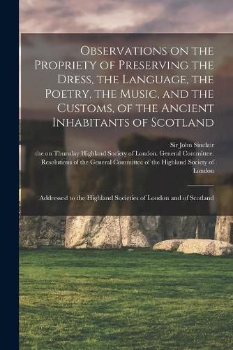 Cover image for Observations on the Propriety of Preserving the Dress, the Language, the Poetry, the Music, and the Customs, of the Ancient Inhabitants of Scotland: Addressed to the Highland Societies of London and of Scotland