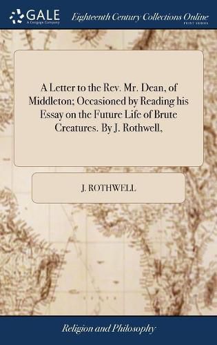 Cover image for A Letter to the Rev. Mr. Dean, of Middleton; Occasioned by Reading his Essay on the Future Life of Brute Creatures. By J. Rothwell,