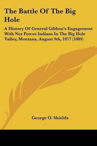 Cover image for The Battle of the Big Hole: A History of General Gibbon's Engagement with Nez Perces Indians in the Big Hole Valley, Montana, August 9th, 1877 (1889)