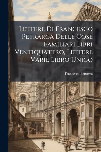 Cover image for Lettere Di Francesco Petrarca Delle Cose Familiari Libri Ventiquattro, Lettere Varie Libro Unico: Ora La Prima VOLTA Raccolte Volgarizzate E Dichiarate Con Nota Da Giuseppe Fracassetti ......