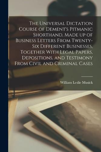 Cover image for The Universal Dictation Course of Dement's Pitmanic Shorthand, Made up of Business Letters From Twenty-six Different Businesses, Together With Legal Papers, Depositions, and Testimony From Civil and Criminal Cases