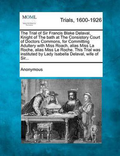 Cover image for The Trial of Sir Francis Blake Delaval, Knight of the Bath at the Consistory Court of Doctors Commons, for Committing Adultery with Miss Roach, Alias Miss La Roche, Alias Miss Le Roche. This Trial Was Instituted by Lady Isabella Delaval, Wife of Sir...