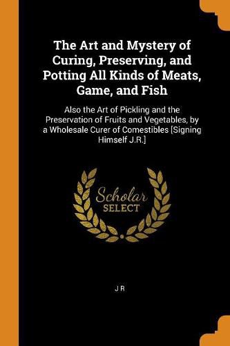 Cover image for The Art and Mystery of Curing, Preserving, and Potting All Kinds of Meats, Game, and Fish: Also the Art of Pickling and the Preservation of Fruits and Vegetables, by a Wholesale Curer of Comestibles [signing Himself J.R.]