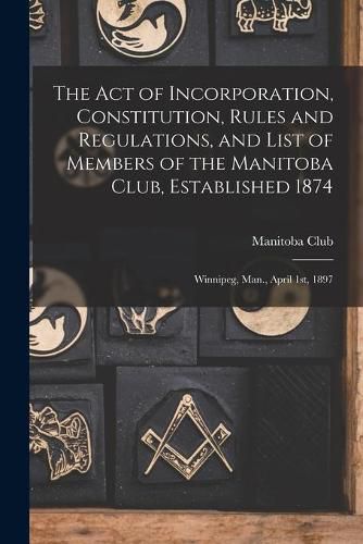 Cover image for The Act of Incorporation, Constitution, Rules and Regulations, and List of Members of the Manitoba Club, Established 1874 [microform]: Winnipeg, Man., April 1st, 1897