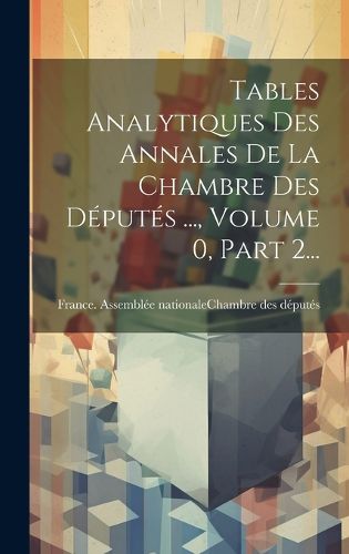Cover image for Tables Analytiques Des Annales De La Chambre Des Deputes ..., Volume 0, Part 2...