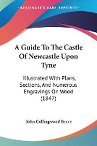 Cover image for A Guide To The Castle Of Newcastle Upon Tyne: Illustrated With Plans, Sections, And Numerous Engravings On Wood (1847)