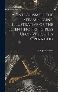 Cover image for A Catechism of the Steam Engine, Illustrative of the Scientific Principles Upon Which its Operation