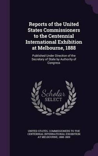 Cover image for Reports of the United States Commissioners to the Centennial International Exhibition at Melbourne, 1888: Published Under Direction of the Secretary of State by Authority of Congress