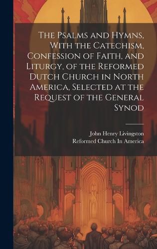 Cover image for The Psalms and Hymns, With the Catechism, Confession of Faith, and Liturgy, of the Reformed Dutch Church in North America, Selected at the Request of the General Synod