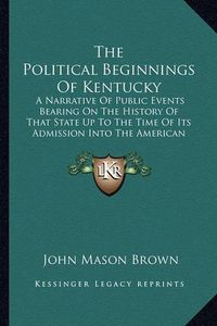 Cover image for The Political Beginnings of Kentucky: A Narrative of Public Events Bearing on the History of That State Up to the Time of Its Admission Into the American Union (1889)