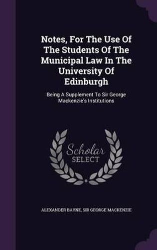 Notes, for the Use of the Students of the Municipal Law in the University of Edinburgh: Being a Supplement to Sir George MacKenzie's Institutions