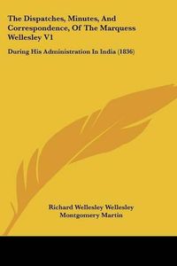 Cover image for The Dispatches, Minutes, and Correspondence, of the Marquess Wellesley V1: During His Administration in India (1836)