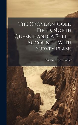 Cover image for The Croydon Gold Field, North Queensland. A Full ... Account ... With Survey Plans
