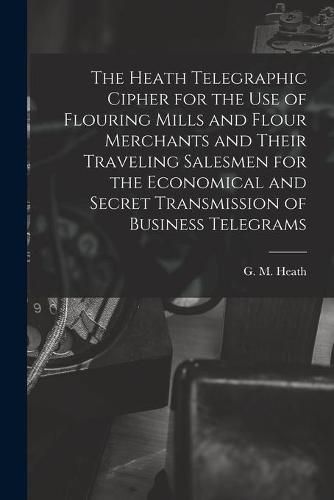 Cover image for The Heath Telegraphic Cipher for the Use of Flouring Mills and Flour Merchants and Their Traveling Salesmen for the Economical and Secret Transmission of Business Telegrams