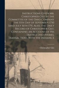 Cover image for Instructions Given Mr. Christopher Gist by the Committee of the Ohio Company the 11th day of September 1750 [and July 16th 1751. Also, the Daily Record of Christopher Gist, Containing an Account of his Travels Discoveries, Transactions With the Indians, E