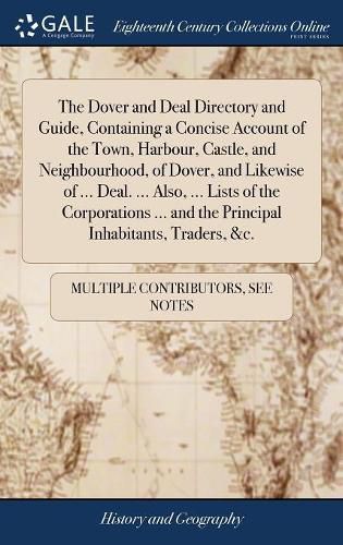 Cover image for The Dover and Deal Directory and Guide, Containing a Concise Account of the Town, Harbour, Castle, and Neighbourhood, of Dover, and Likewise of ... Deal. ... Also, ... Lists of the Corporations ... and the Principal Inhabitants, Traders, &c.