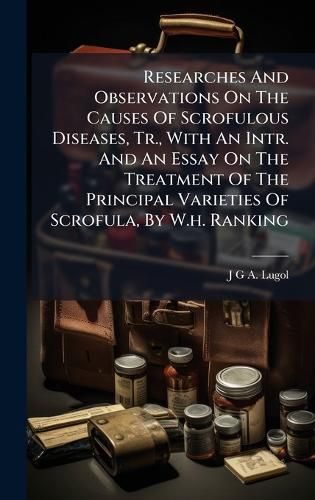 Cover image for Researches And Observations On The Causes Of Scrofulous Diseases, Tr., With An Intr. And An Essay On The Treatment Of The Principal Varieties Of Scrofula, By W.h. Ranking