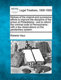 Cover image for Notices of the Original and Successive Efforts to Improve the Discipline of the Prison at Philadelphia: And to Reform the Criminal Code of Pennsylvania: With a Few Observations on the Penitentiary System.