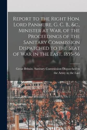 Report to the Right Hon. Lord Panmure, G. C. B., &c., Minister at War, of the Proceedings of the Sanitary Commission Dispatched to the Seat of War in the East, 1855-56 [electronic Resource]