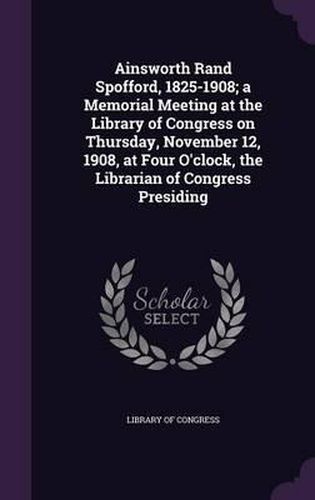 Ainsworth Rand Spofford, 1825-1908; A Memorial Meeting at the Library of Congress on Thursday, November 12, 1908, at Four O'Clock, the Librarian of Congress Presiding