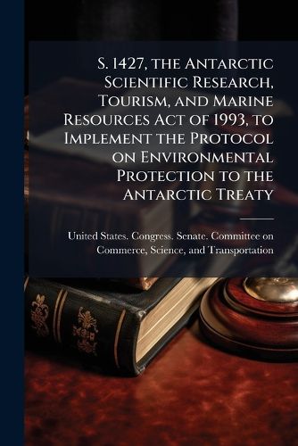 Cover image for S. 1427, the Antarctic Scientific Research, Tourism, and Marine Resources Act of 1993, to Implement the Protocol on Environmental Protection to the Antarctic Treaty