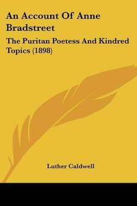 Cover image for An Account of Anne Bradstreet: The Puritan Poetess and Kindred Topics (1898)