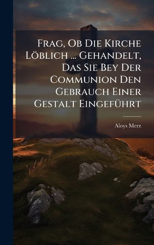 Cover image for Frag, Ob Die Kirche Loeblich ... Gehandelt, Das Sie Bey Der Communion Den Gebrauch Einer Gestalt EingefA1/4hrt