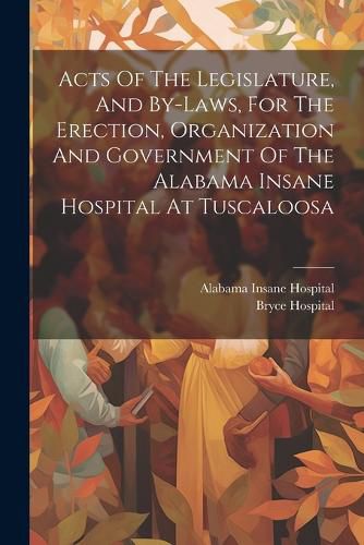 Cover image for Acts Of The Legislature, And By-laws, For The Erection, Organization And Government Of The Alabama Insane Hospital At Tuscaloosa